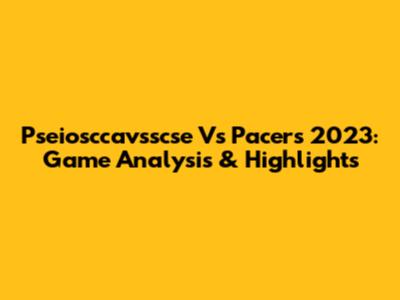 Pseiosccavsscse Vs Pacers 2023: Game Analysis & Highlights