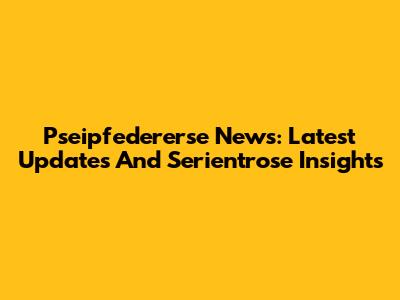 Pseipfedererse News: Latest Updates And Serientrose Insights