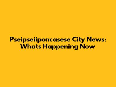 Pseipseiiponcasese City News: What's Happening Now