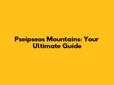 Pseipseos Mountains: Your Ultimate Guide