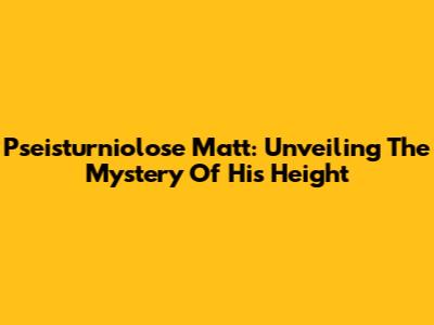 Pseisturniolose Matt: Unveiling The Mystery Of His Height