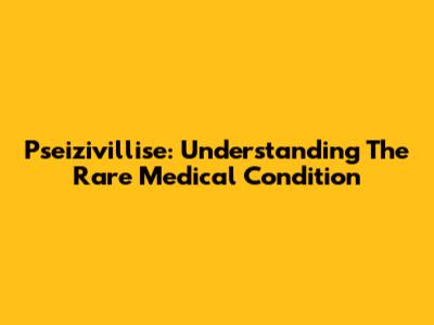 Pseizivillise: Understanding The Rare Medical Condition