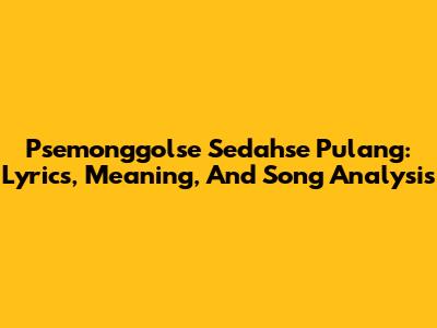 Psemonggolse Sedahse Pulang: Lyrics, Meaning, And Song Analysis