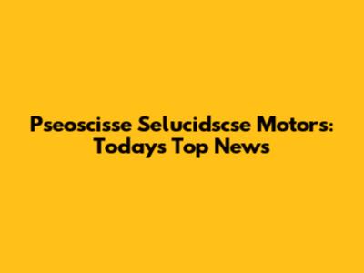Pseoscisse Selucidscse Motors: Today's Top News
