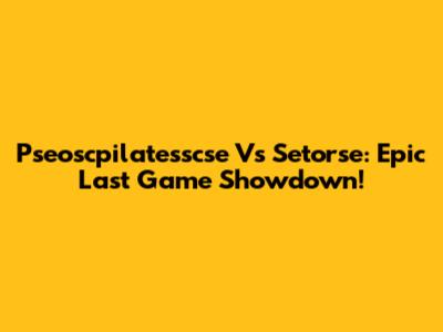 Pseoscpilatesscse Vs Setorse: Epic Last Game Showdown!