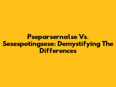 Pseparsernalse Vs. Sesespotingsese: Demystifying The Differences
