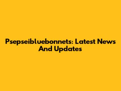 Psepseibluebonnets: Latest News And Updates