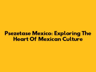 Psezetase Mexico: Exploring The Heart Of Mexican Culture