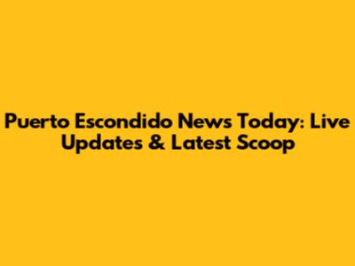 Puerto Escondido News Today: Live Updates & Latest Scoop
