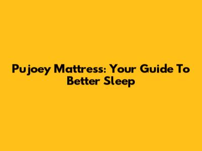 Pujoey Mattress: Your Guide To Better Sleep