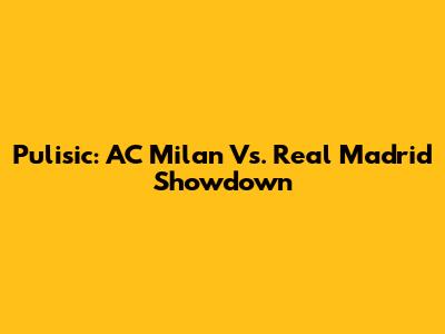 Pulisic: AC Milan Vs. Real Madrid Showdown