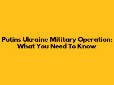 Putin's Ukraine Military Operation: What You Need To Know