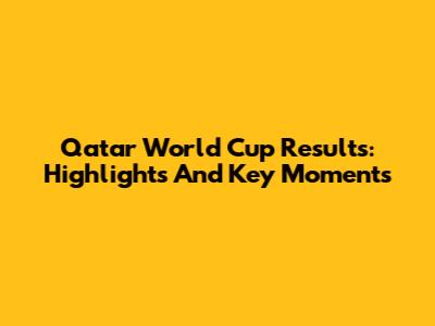 Qatar World Cup Results: Highlights And Key Moments