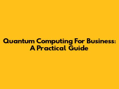 Quantum Computing For Business: A Practical Guide