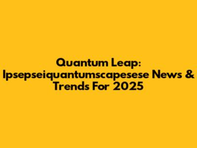 Quantum Leap: Ipsepseiquantumscapesese News & Trends For 2025