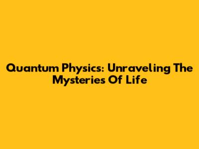 Quantum Physics: Unraveling The Mysteries Of Life