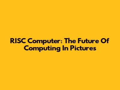 RISC Computer: The Future Of Computing In Pictures