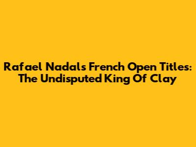 Rafael Nadal's French Open Titles: The Undisputed King Of Clay