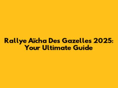 Rallye Aïcha Des Gazelles 2025: Your Ultimate Guide