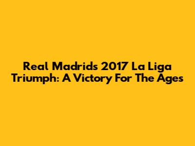 Real Madrid's 2017 La Liga Triumph: A Victory For The Ages
