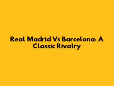 Real Madrid Vs Barcelona: A Classic Rivalry