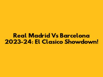 Real Madrid Vs Barcelona 2023-24: El Clasico Showdown!