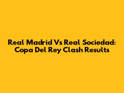 Real Madrid Vs Real Sociedad: Copa Del Rey Clash Results