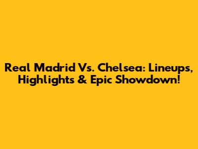 Real Madrid Vs. Chelsea: Lineups, Highlights & Epic Showdown!