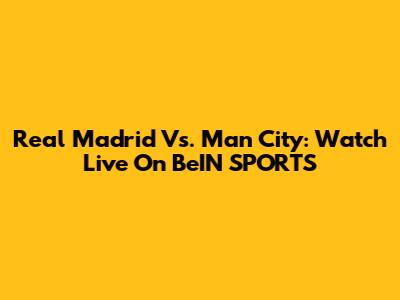 Real Madrid Vs. Man City: Watch Live On BeIN SPORTS