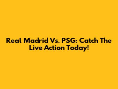 Real Madrid Vs. PSG: Catch The Live Action Today!