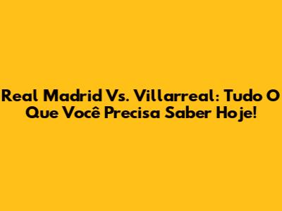 Real Madrid Vs. Villarreal: Tudo O Que Você Precisa Saber Hoje!