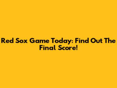 Red Sox Game Today: Find Out The Final Score!