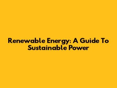Renewable Energy: A Guide To Sustainable Power