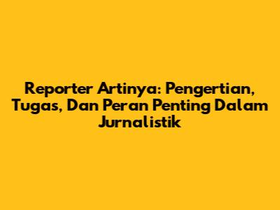 Reporter Artinya: Pengertian, Tugas, Dan Peran Penting Dalam Jurnalistik
