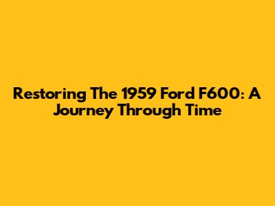Restoring The 1959 Ford F600: A Journey Through Time
