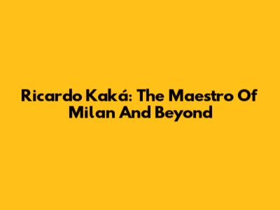 Ricardo Kaká: The Maestro Of Milan And Beyond