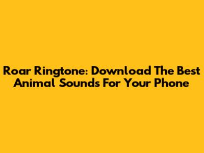 Roar Ringtone: Download The Best Animal Sounds For Your Phone