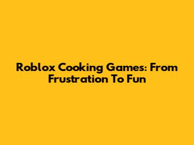 Roblox Cooking Games: From Frustration To Fun