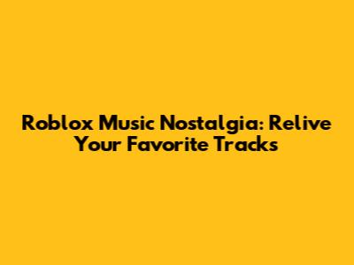 Roblox Music Nostalgia: Relive Your Favorite Tracks