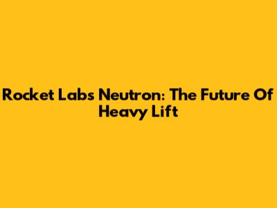 Rocket Lab's Neutron: The Future Of Heavy Lift