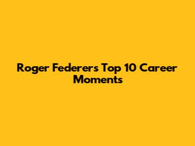 Roger Federer's Top 10 Career Moments