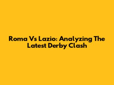 Roma Vs Lazio: Analyzing The Latest Derby Clash
