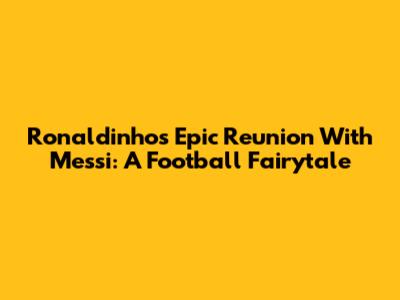 Ronaldinho's Epic Reunion With Messi: A Football Fairytale