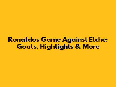 Ronaldo's Game Against Elche: Goals, Highlights & More