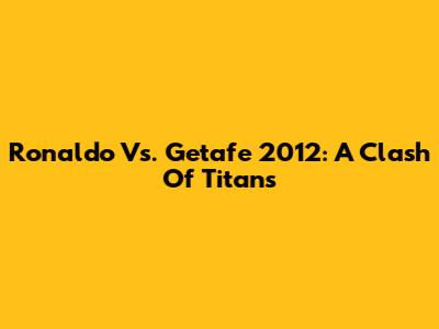 Ronaldo Vs. Getafe 2012: A Clash Of Titans