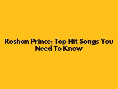 Roshan Prince: Top Hit Songs You Need To Know