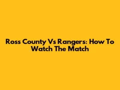 Ross County Vs Rangers: How To Watch The Match