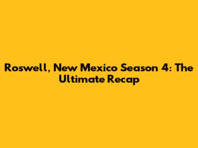 Roswell, New Mexico Season 4: The Ultimate Recap