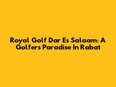 Royal Golf Dar Es Salaam: A Golfer's Paradise In Rabat