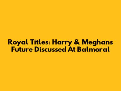 Royal Titles: Harry & Meghan's Future Discussed At Balmoral